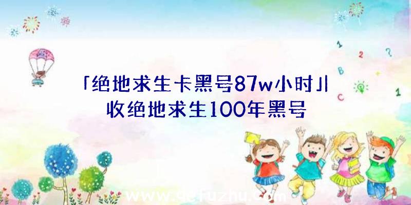 「绝地求生卡黑号87w小时」|收绝地求生100年黑号